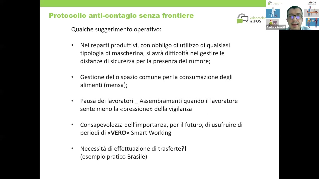 Qualche suggerimento operativo:

° Nei reparti produttivi, con obbligo di utilizzo di qualsiasi
tipologia di mascherina, si avré difficolté nel gestire Ie
distanze di sicurezza per la presenza del rumore;

° Gestione dello spazio comune per la consumazione degli
alimenti (mensa);

° Pausa dei lavoratori _ Assembramenti quando il lavoratore
sente meno la «pressione» della vigilanza

° Consapevolezza de||’importanza, per il futuro, di usufruire di
periodi di «VERO» Smart Working

° Necessité di effettuazione di trasferte?!
(esempio pratico Brasile)